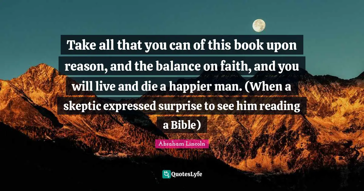 Abraham Lincoln Quotes: Take all that you can of this book upon reason, and the balance on faith, and you will live and die a happier man. (When a skeptic expressed surprise to see him reading a Bible)