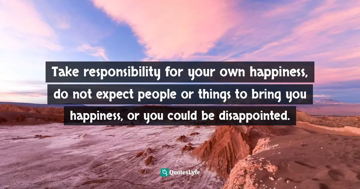Take responsibility for your own happiness, do not expect people or things to bring you happiness, or you could be disappointed.