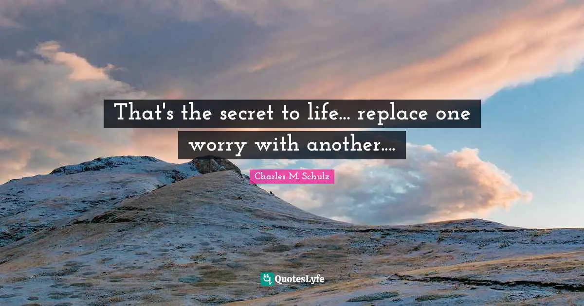 That's the secret to life... replace one worry with another....