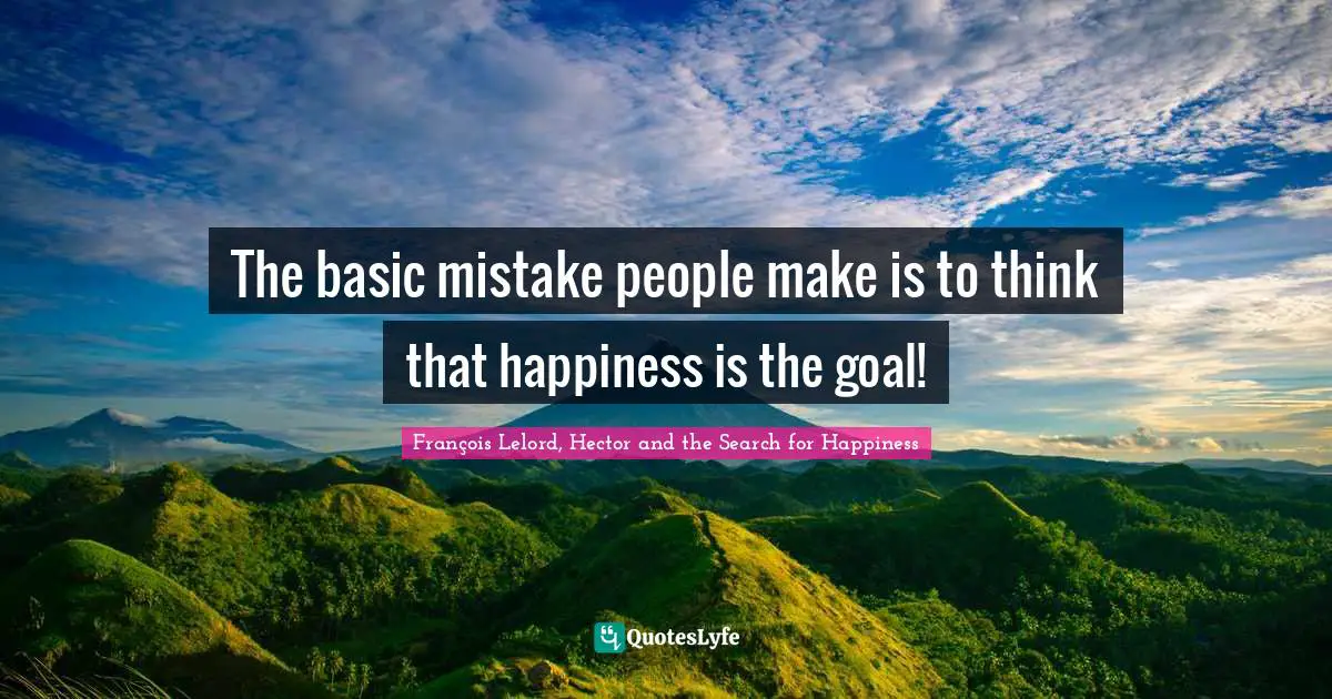 The basic mistake people make is to think that happiness is the goal!