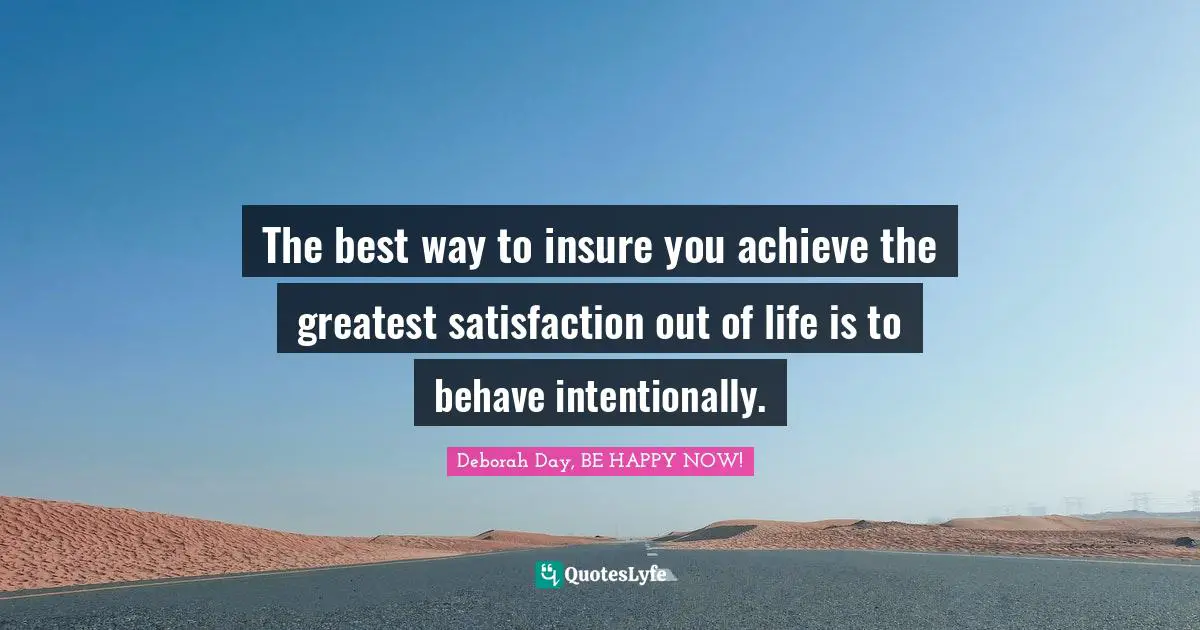 The best way to insure you achieve the greatest satisfaction out of life is to behave intentionally.