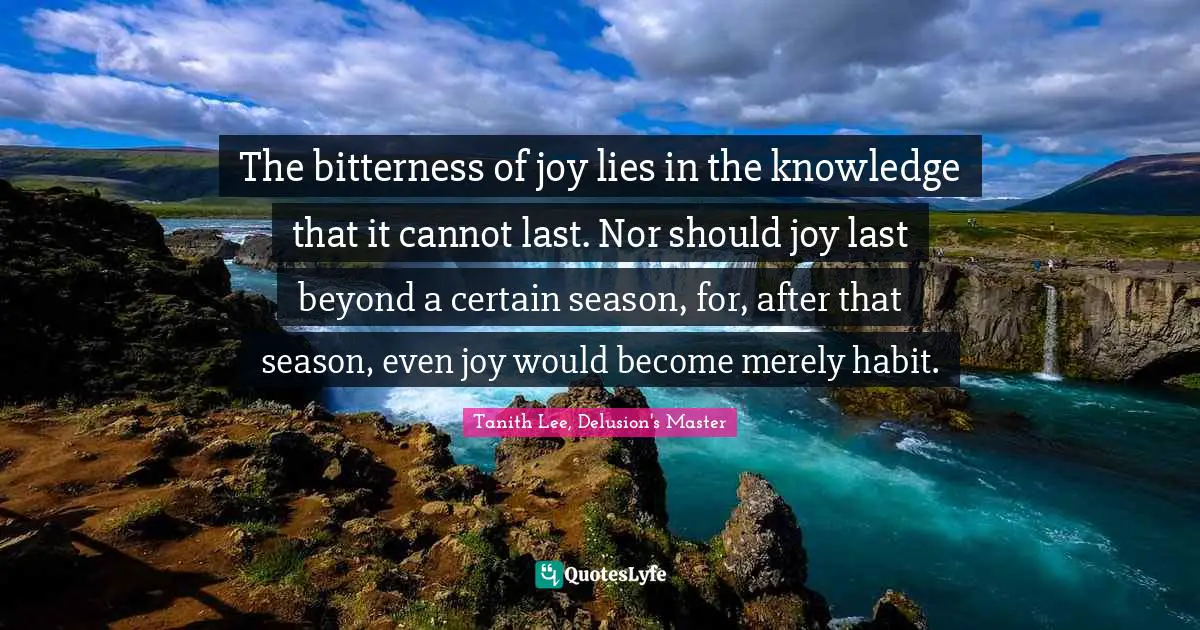 The bitterness of joy lies in the knowledge that it cannot last. Nor should joy last beyond a certain season, for, after that season, even joy would become merely habit.