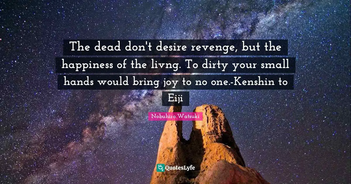The dead don't desire revenge, but the happiness of the livng. To dirty your small hands would bring joy to no one.-Kenshin to Eiji