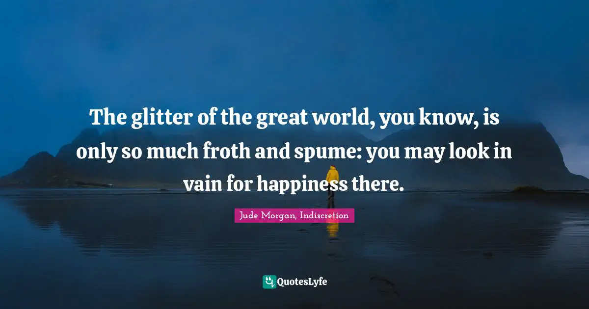 The glitter of the great world, you know, is only so much froth and spume: you may look in vain for happiness there.