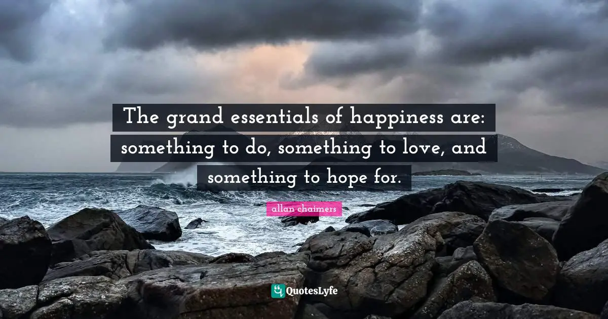 The grand essentials of happiness are: something to do, something to love, and something to hope for.