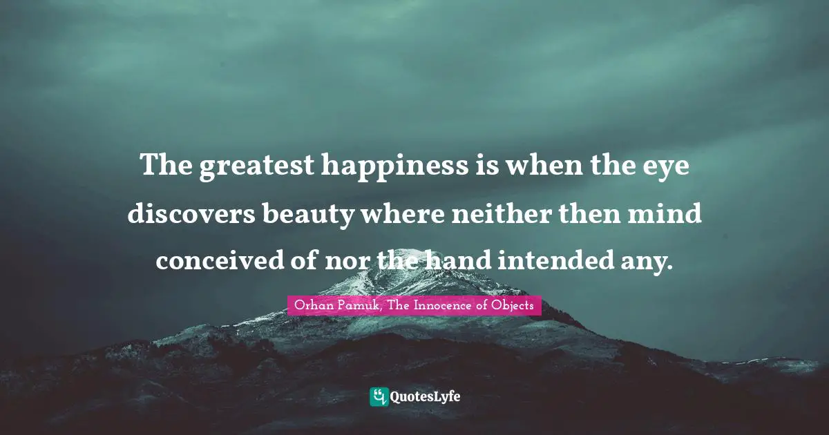 The greatest happiness is when the eye discovers beauty where neither then mind conceived of nor the hand intended any.
