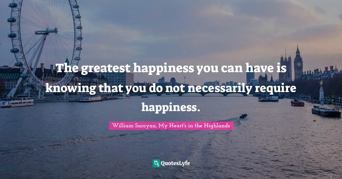 The greatest happiness you can have is knowing that you do not necessarily require happiness.