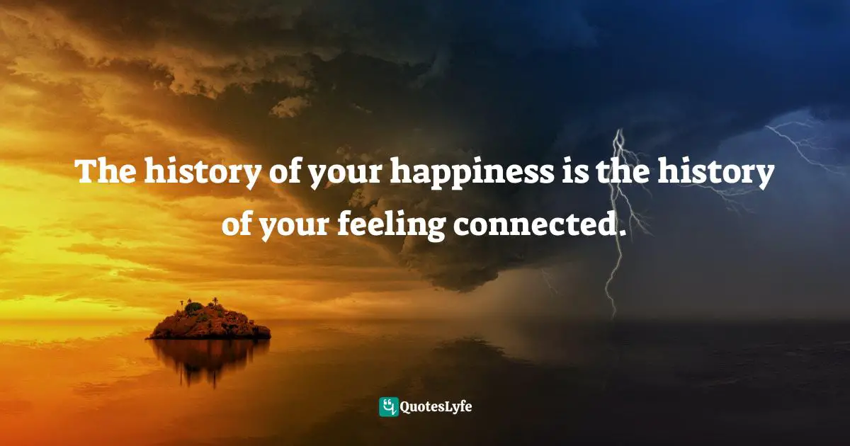The history of your happiness is the history of your feeling connected.