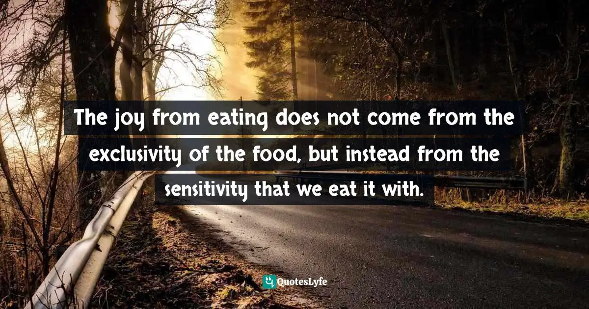 The joy from eating does not come from the exclusivity of the food, but instead from the sensitivity that we eat it with.
