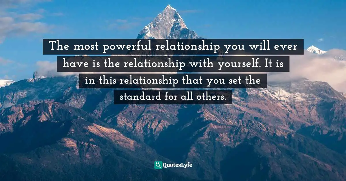 The most powerful relationship you will ever have is the relationship with yourself. It is in this relationship that you set the standard for all others.