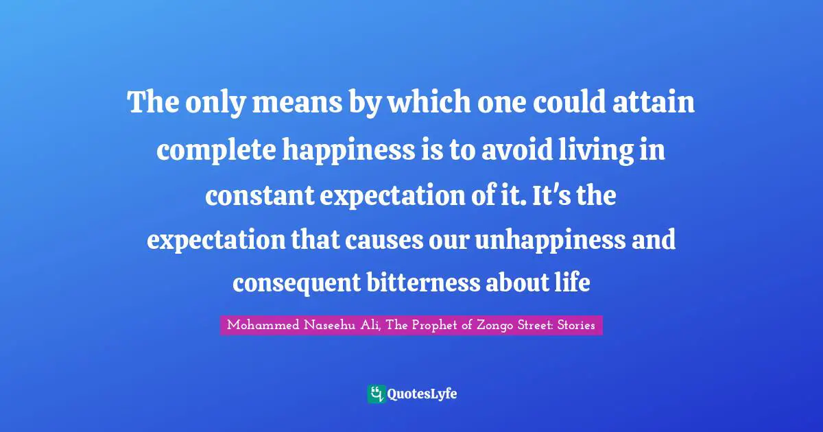 The only means by which one could attain complete happiness is to avoid living in constant expectation of it. It's the expectation that causes our unhappiness and consequent bitterness about life