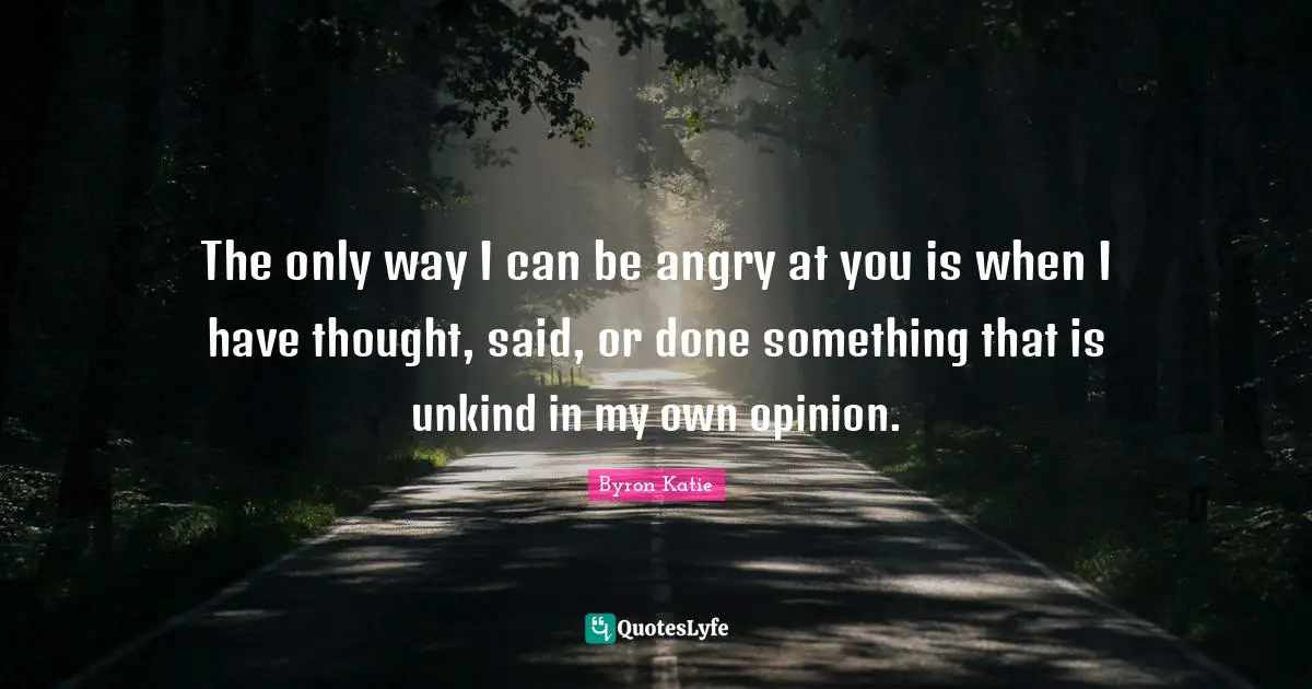 The only way I can be angry at you is when I have thought, said, or done something that is unkind in my own opinion.