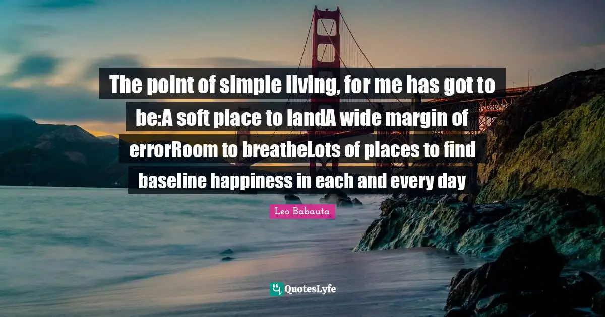 The point of simple living, for me has got to be:A soft place to landA wide margin of errorRoom to breatheLots of places to find baseline happiness in each and every day