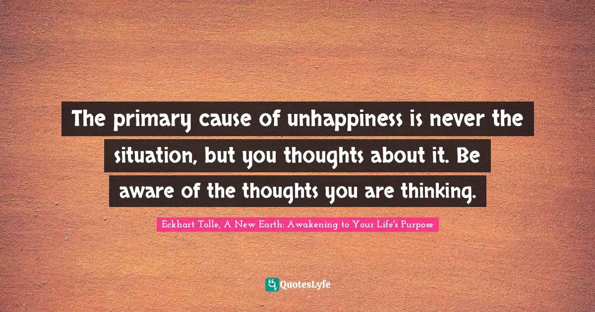 Eckhart Tolle, A New Earth: Awakening to Your Life's Purpose Quotes: The primary cause of unhappiness is never the situation, but you thoughts about it. Be aware of the thoughts you are thinking.