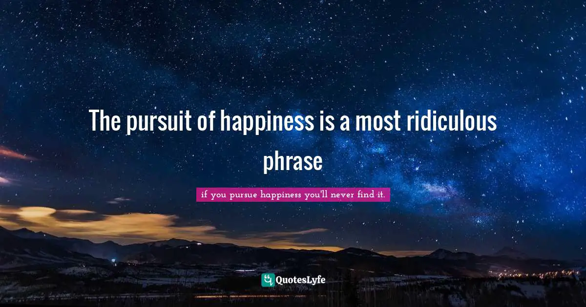 The pursuit of happiness is a most ridiculous phrase