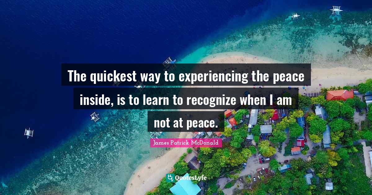 The quickest way to experiencing the peace inside, is to learn to recognize when I am not at peace.