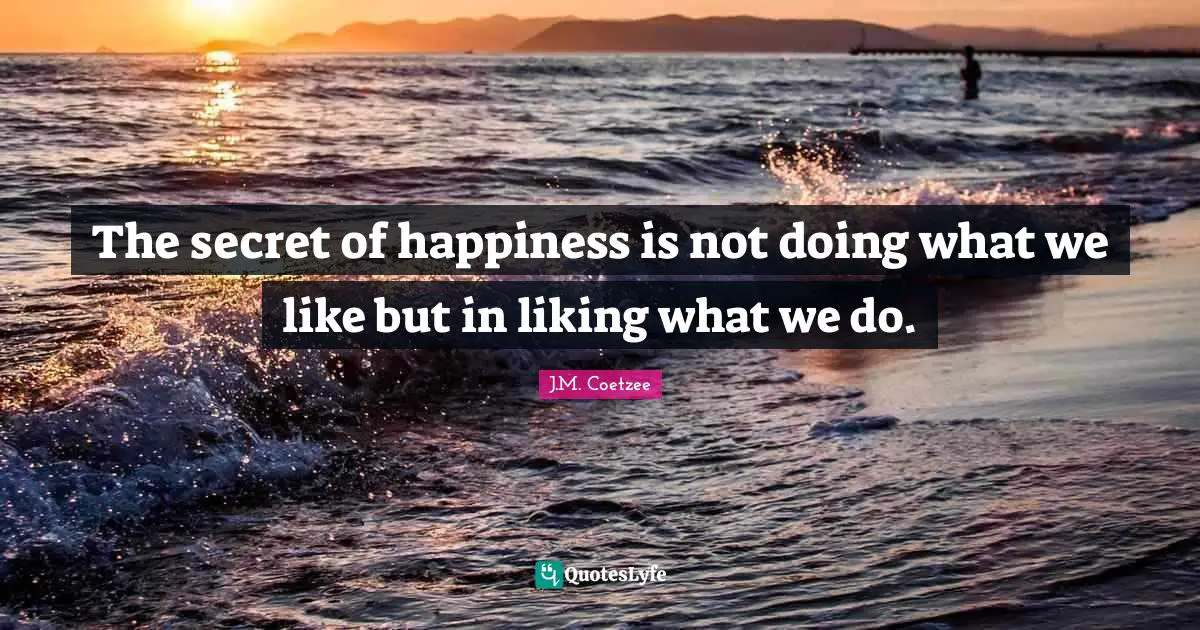 The secret of happiness is not doing what we like but in liking what we do.