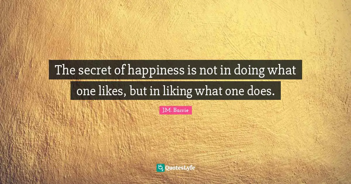 J.M. Barrie Quotes: "The secret of happiness is not in doing what one likes, but in liking what one does."