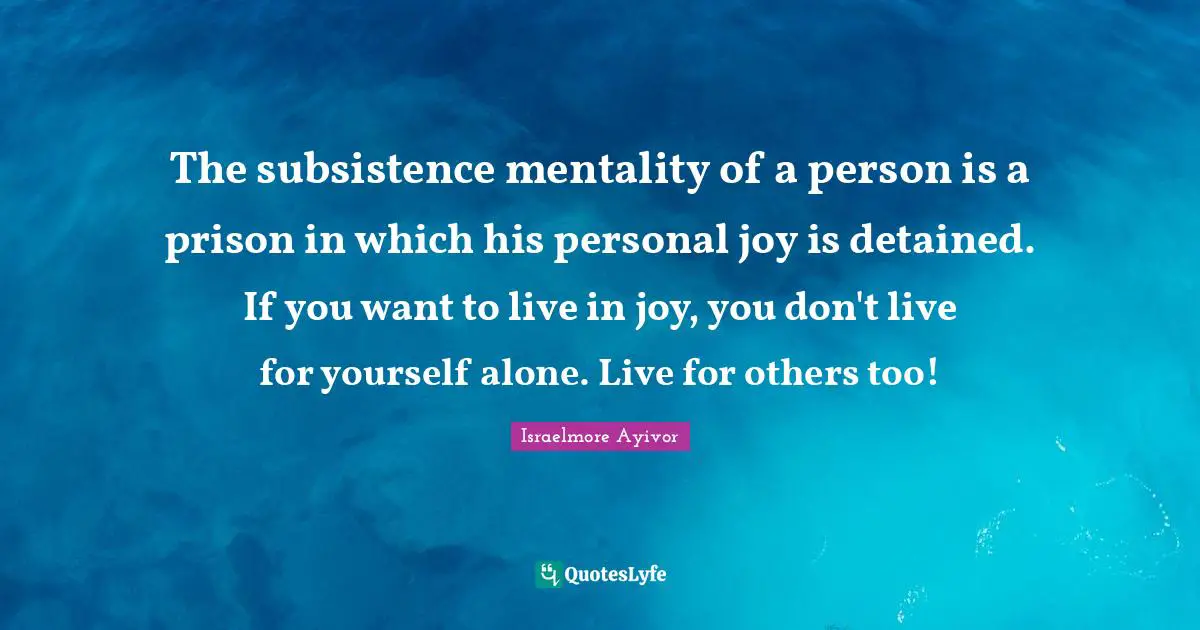The subsistence mentality of a person is a prison in which his personal joy is detained. If you want to live in joy, you don't live for yourself alone. Live for others too!