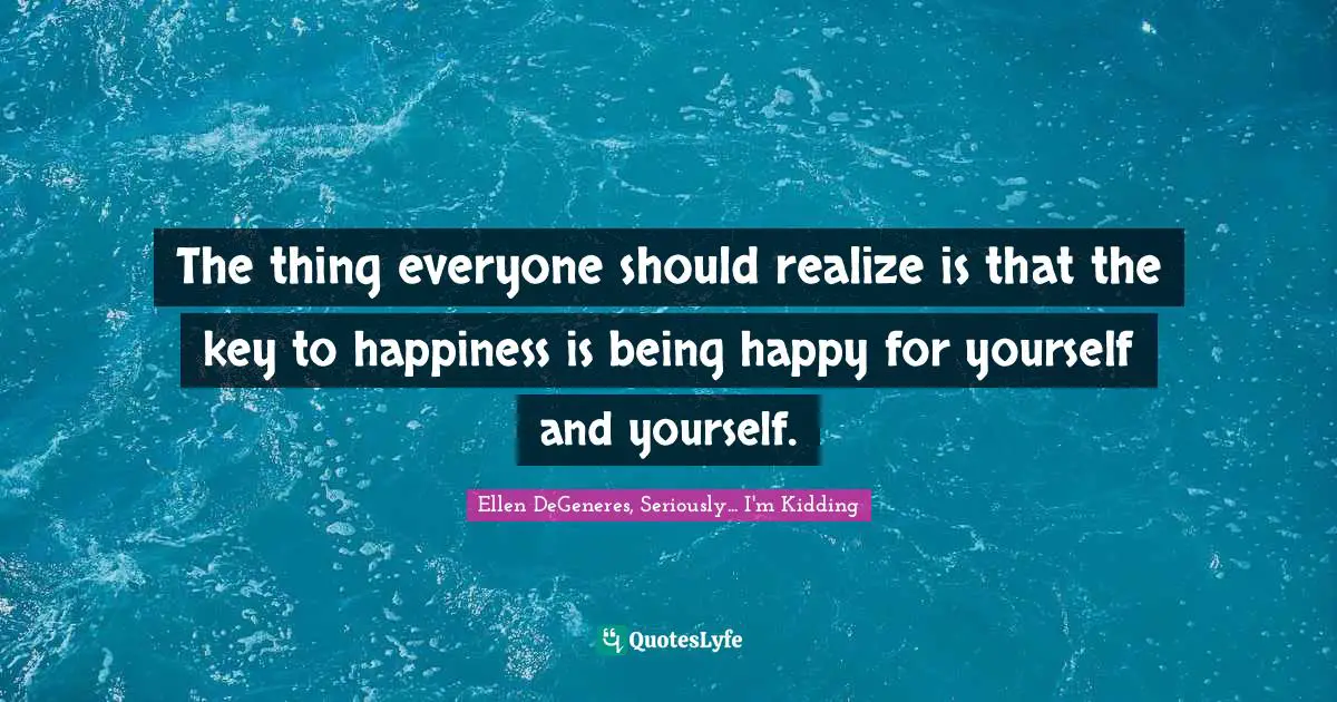 The thing everyone should realize is that the key to happiness is being happy for yourself and yourself.