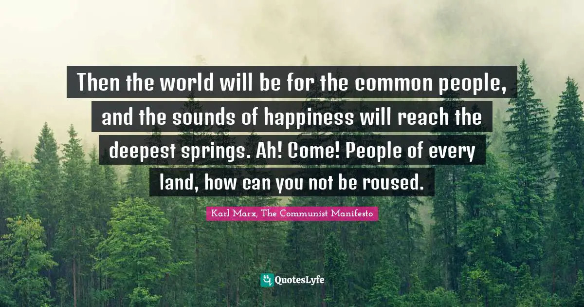 Karl Marx, The Communist Manifesto Quotes: Then the world will be for the common people, and the sounds of happiness will reach the deepest springs. Ah! Come! People of every land, how can you not be roused.