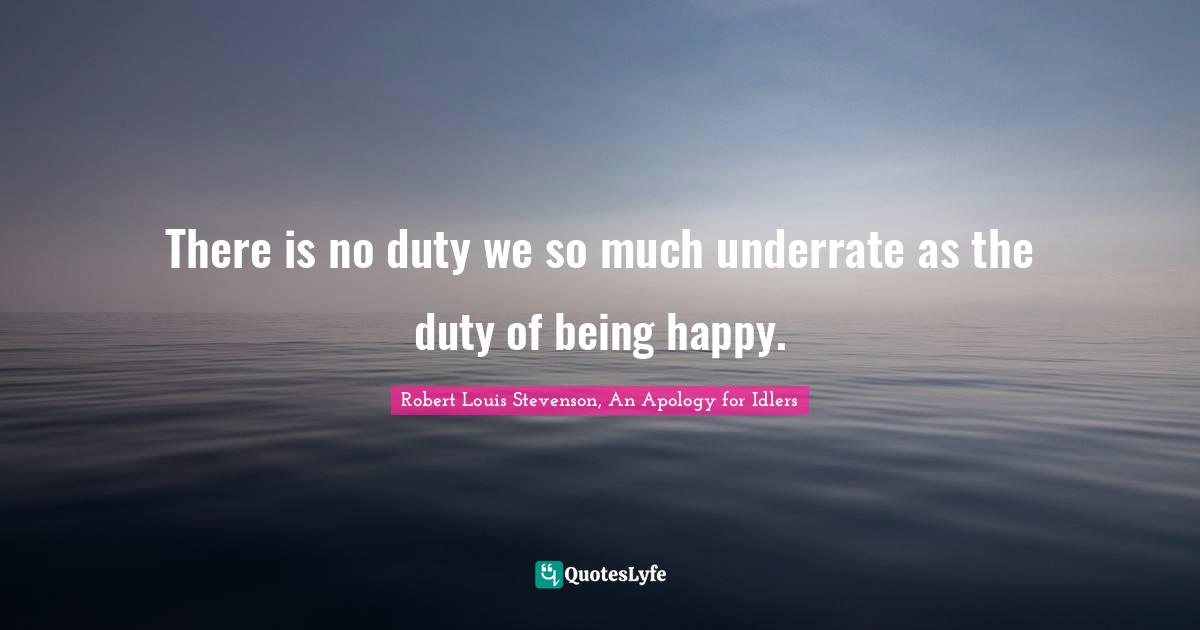 There is no duty we so much underrate as the duty of being happy.