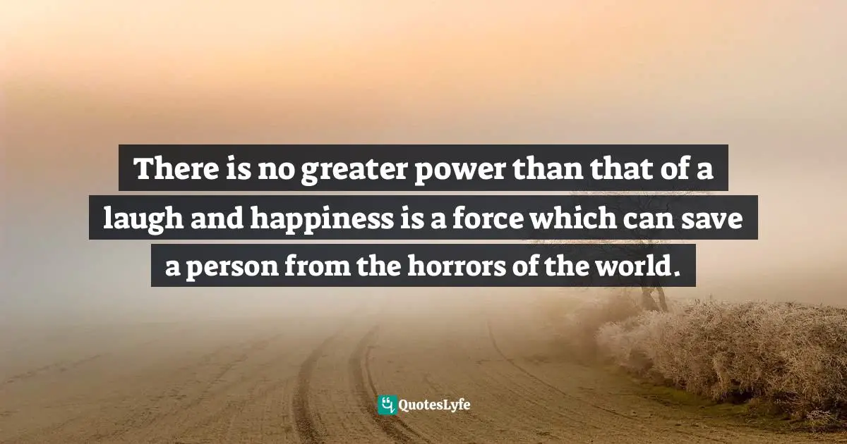 There is no greater power than that of a laugh and happiness is a force which can save a person from the horrors of the world.