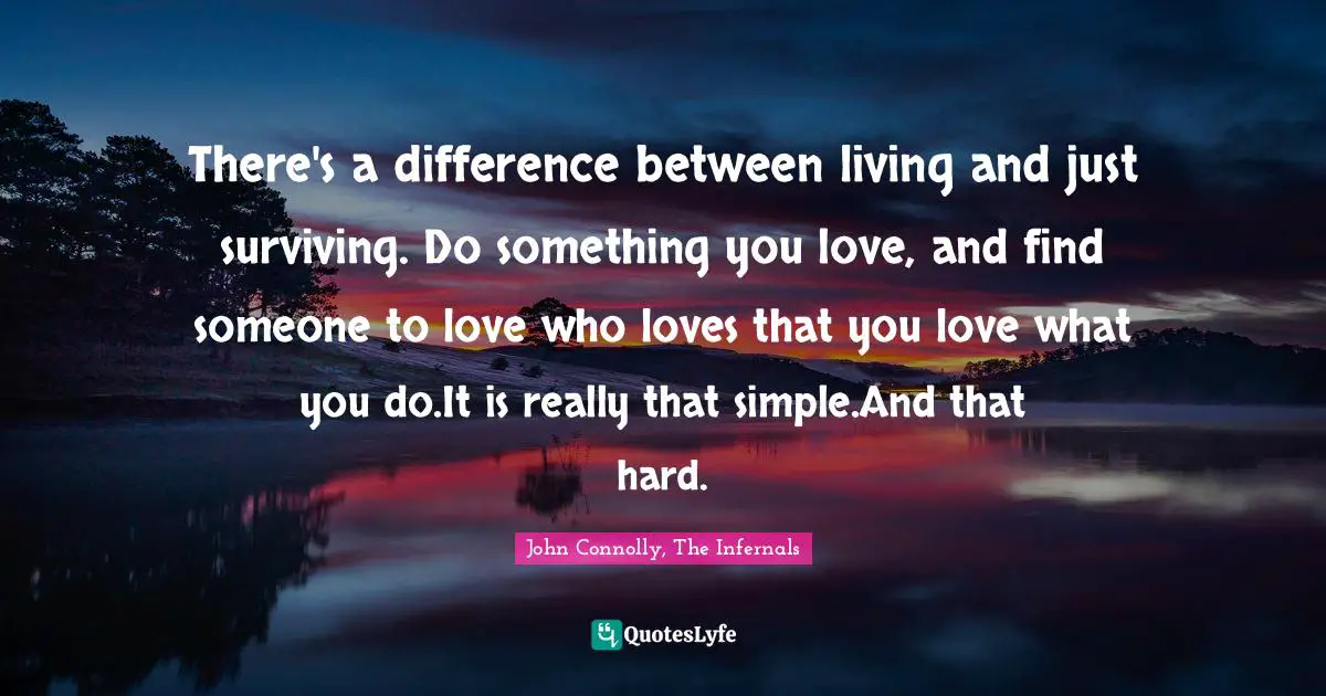 There's a difference between living and just surviving. Do something you love, and find someone to love who loves that you love what you do.It is really that simple.And that hard.