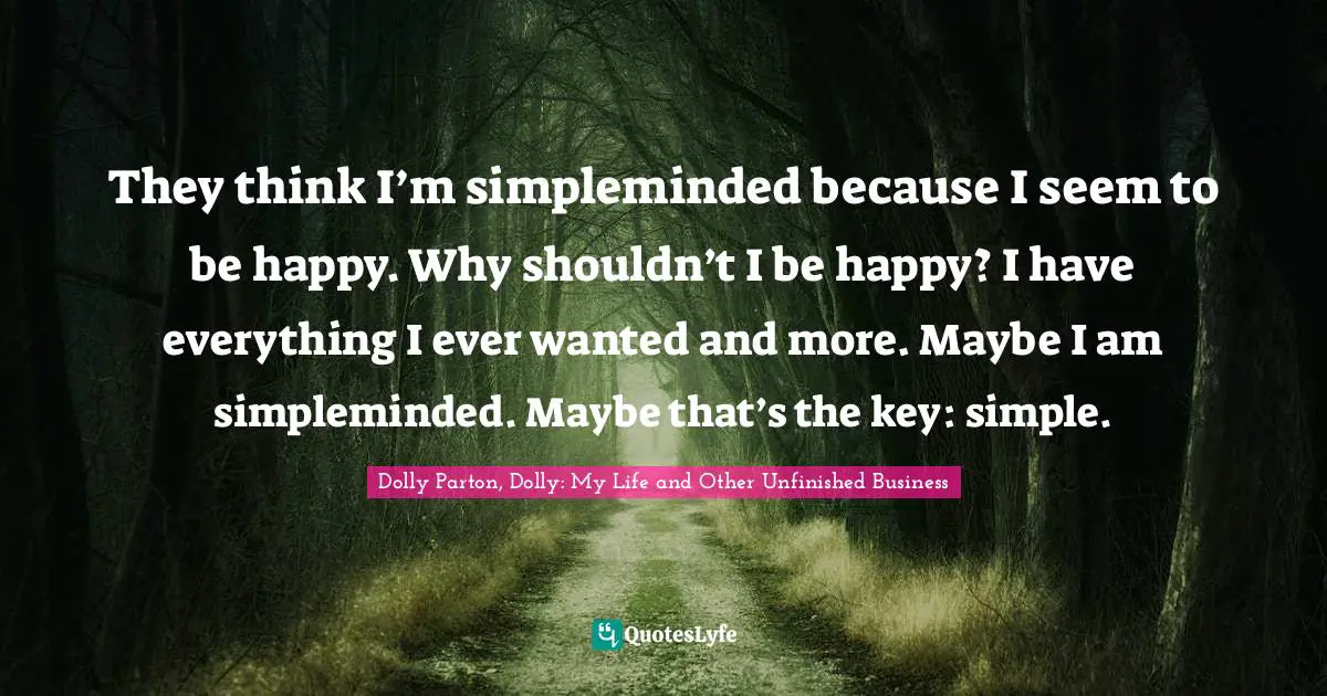 They think I’m simpleminded because I seem to be happy. Why shouldn’t I be happy? I have everything I ever wanted and more. Maybe I am simpleminded. Maybe that’s the key: simple.