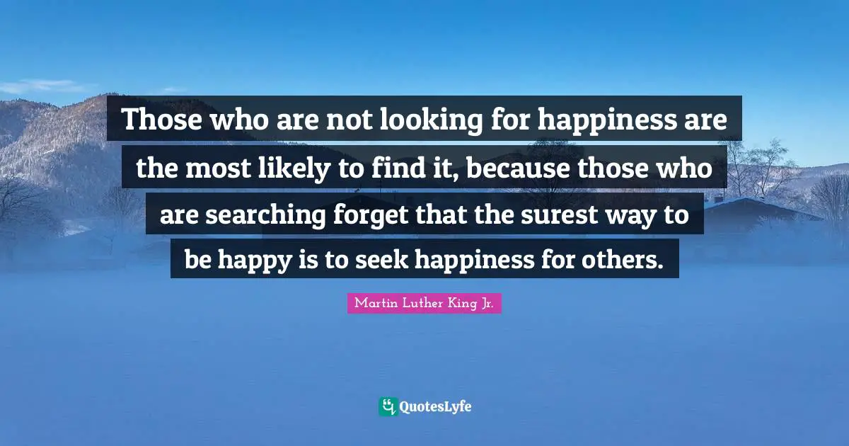 Martin Luther King Jr. Quotes: "Those who are not looking for happiness are the most likely to find it, because those who are searching forget that the surest way to be happy is to seek happiness for others."