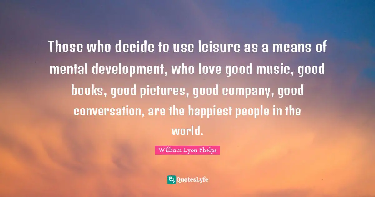 Those who decide to use leisure as a means of mental development, who love good music, good books, good pictures, good company, good conversation, are the happiest people in the world.
