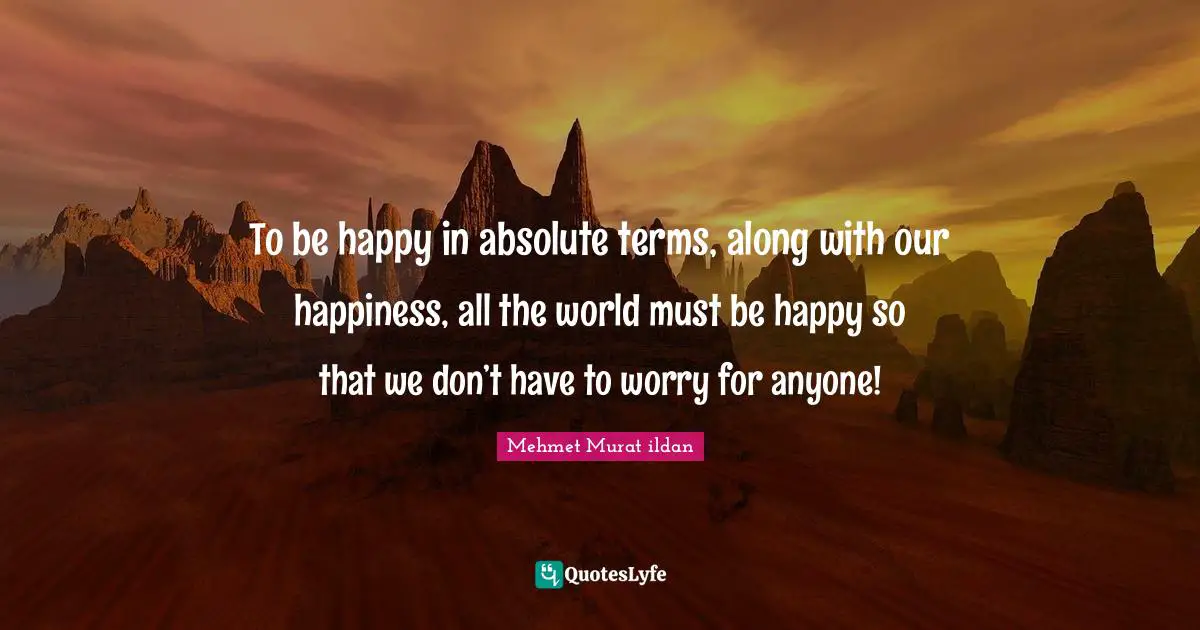 To be happy in absolute terms, along with our happiness, all the world must be happy so that we don’t have to worry for anyone!