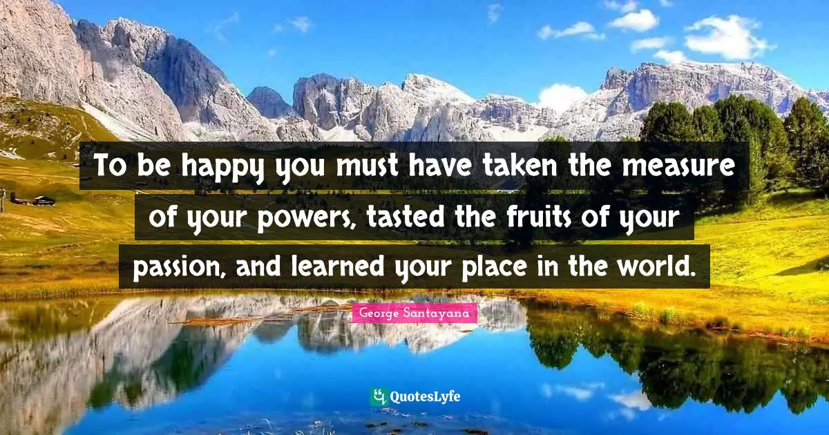 George Santayana Quotes: "To be happy you must have taken the measure of your powers, tasted the fruits of your passion, and learned your place in the world."