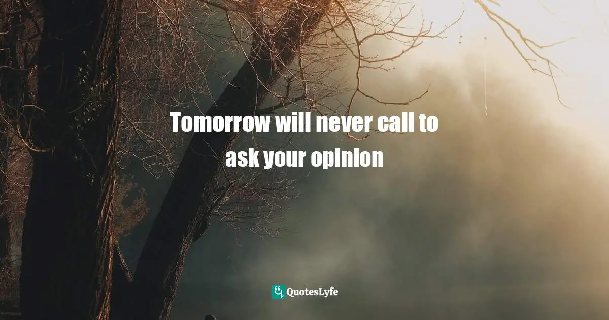 Tomorrow will never call to ask your opinion