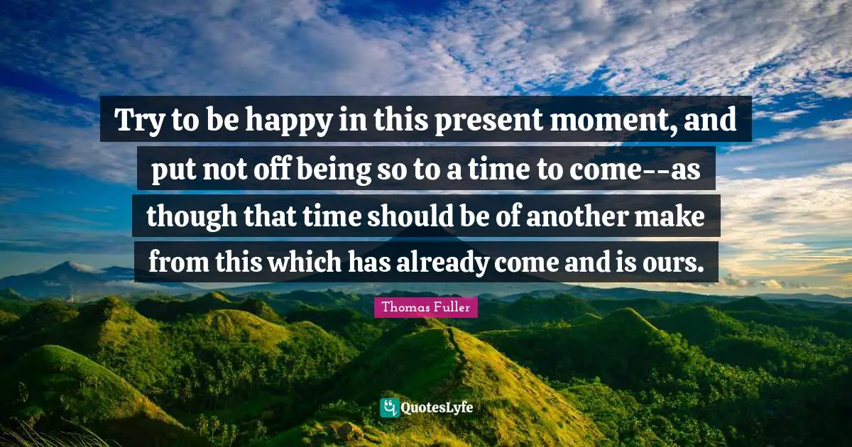 Try to be happy in this present moment, and put not off being so to a time to come--as though that time should be of another make from this which has already come and is ours.