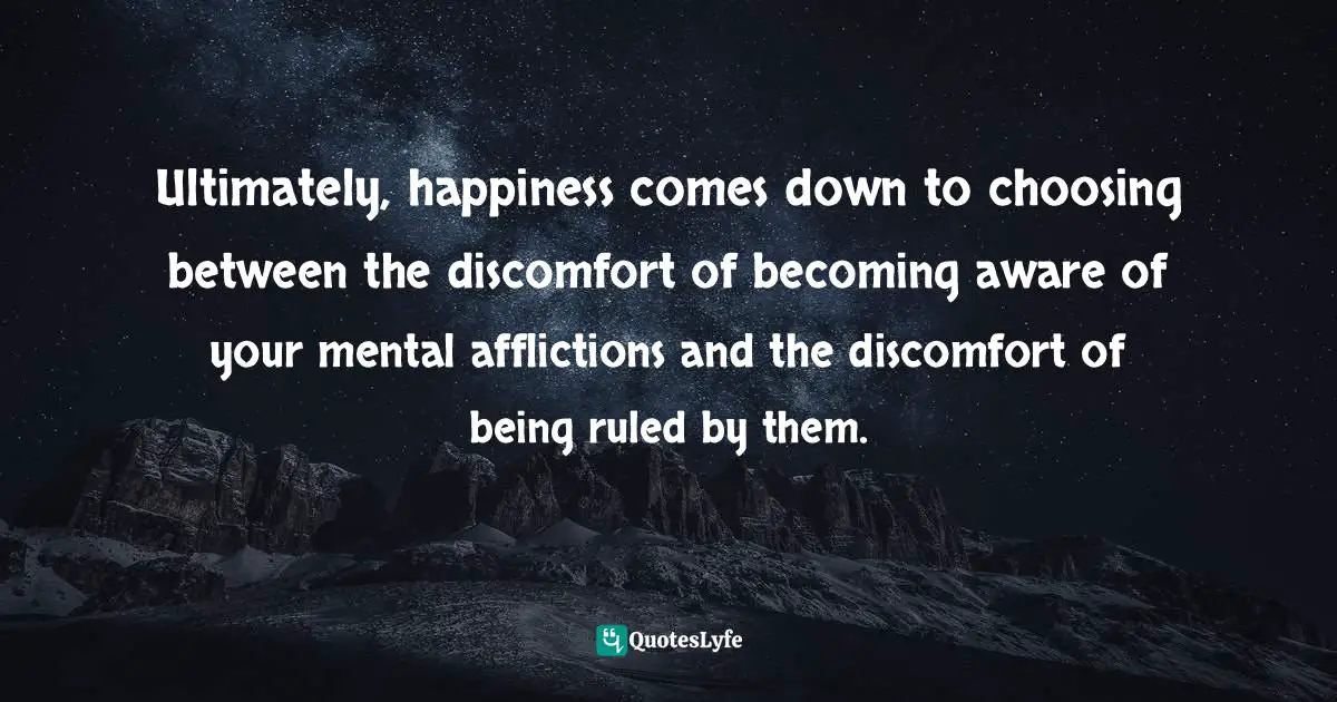 Ultimately, happiness comes down to choosing between the discomfort of becoming aware of your mental afflictions and the discomfort of being ruled by them.