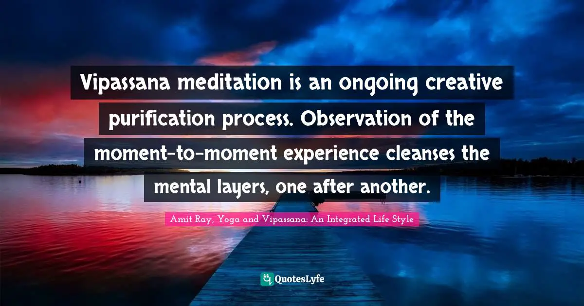 Vipassana meditation is an ongoing creative purification process. Observation of the moment-to-moment experience cleanses the mental layers, one after another.