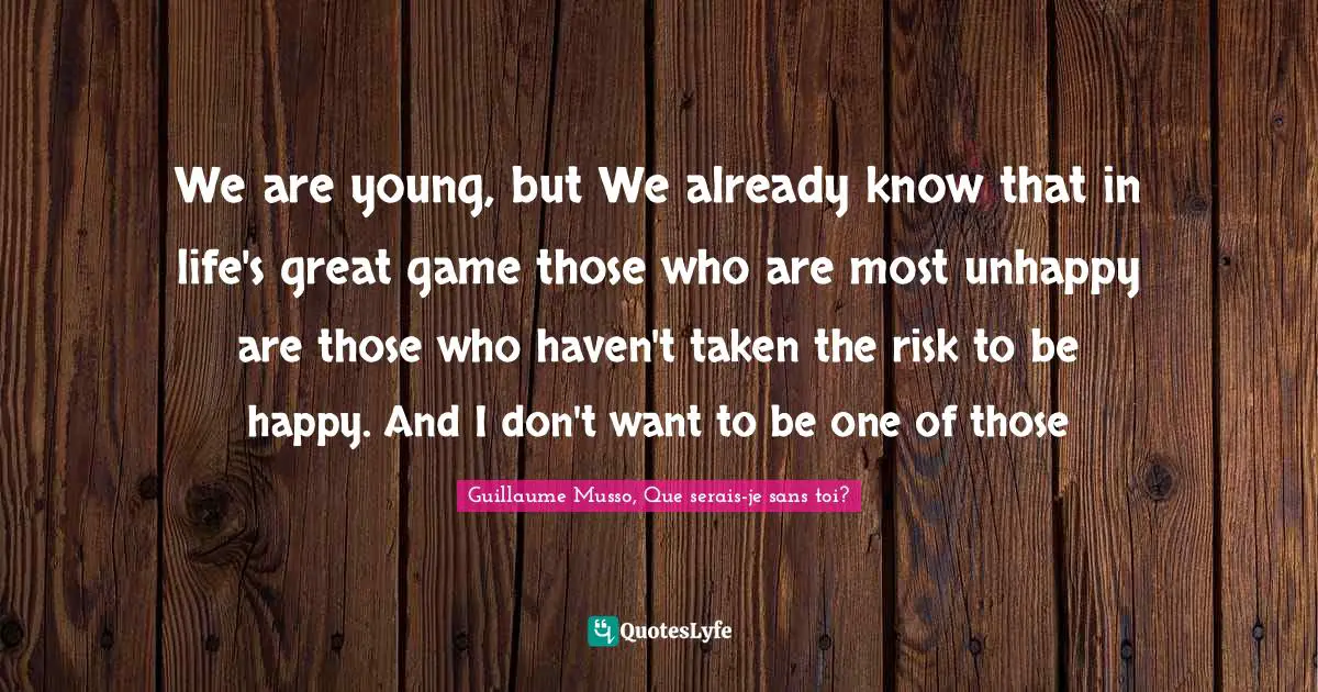 We are young, but We already know that in life's great game those who are most unhappy are those who haven't taken the risk to be happy. And I don't want to be one of those
