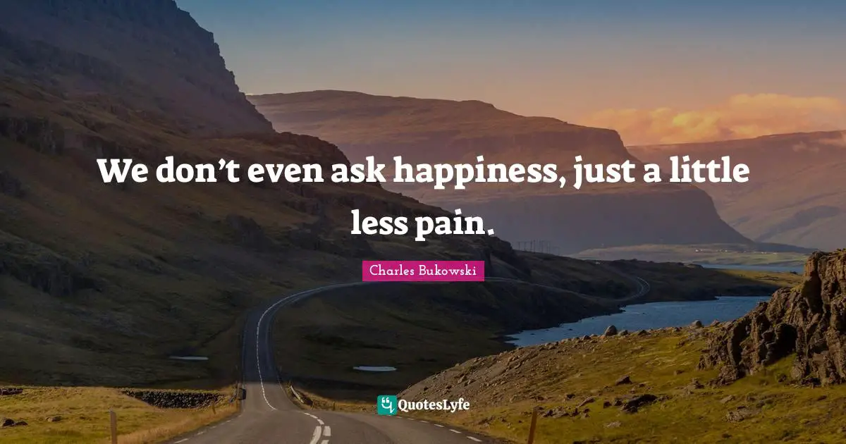 Charles Bukowski Quotes: We don’t even ask happiness, just a little less pain.
