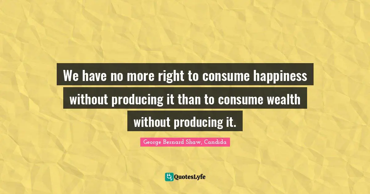 We have no more right to consume happiness without producing it than to consume wealth without producing it.