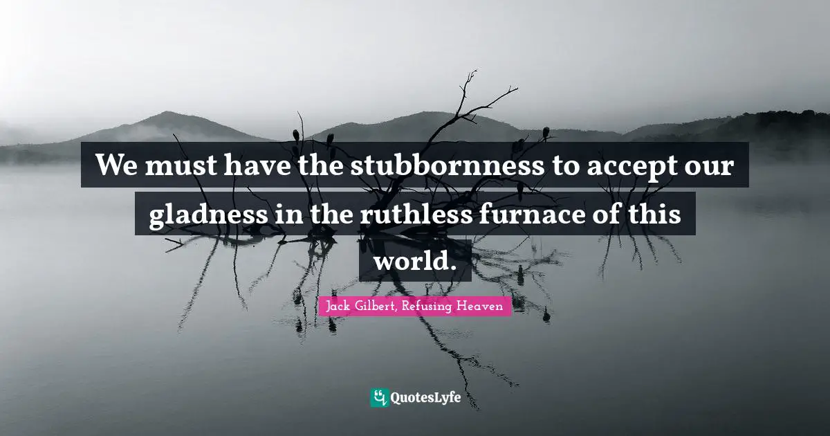 We must have the stubbornness to accept our gladness in the ruthless furnace of this world.