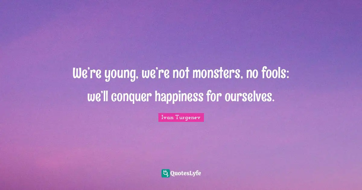 We’re young, we’re not monsters, no fools: we’ll conquer happiness for ourselves.