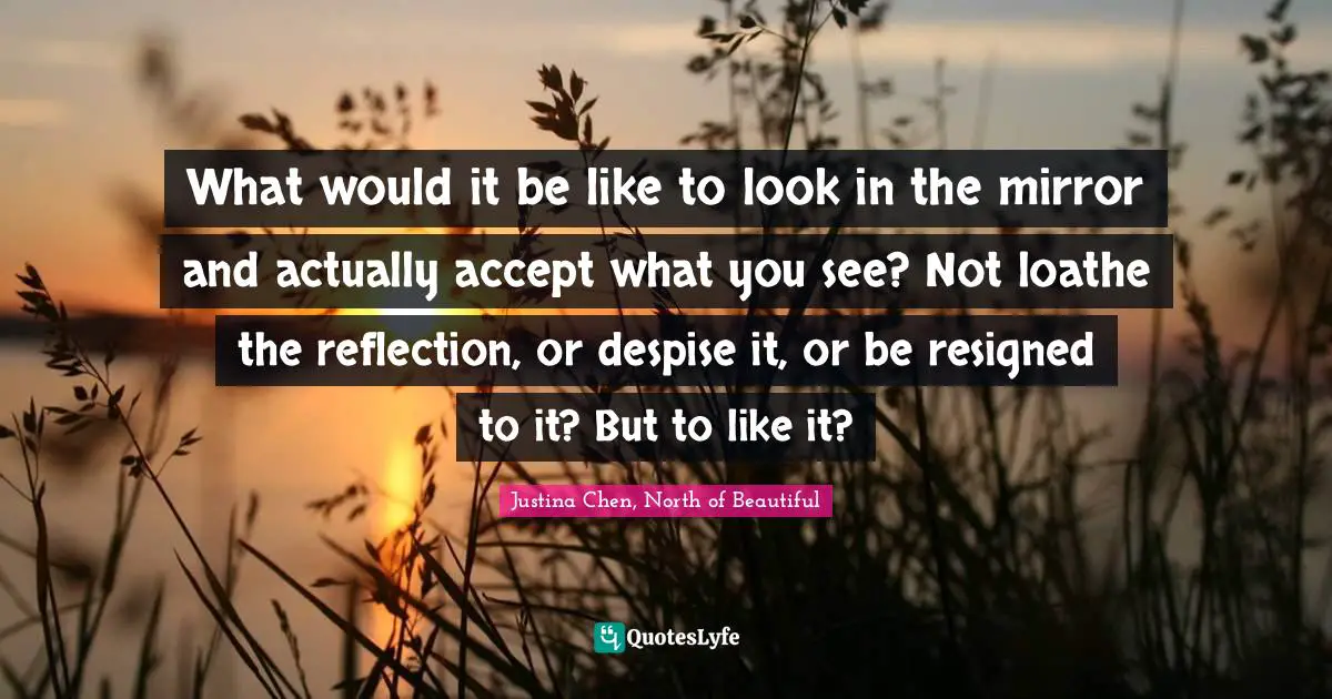 What would it be like to look in the mirror and actually accept what you see? Not loathe the reflection, or despise it, or be resigned to it? But to like it?