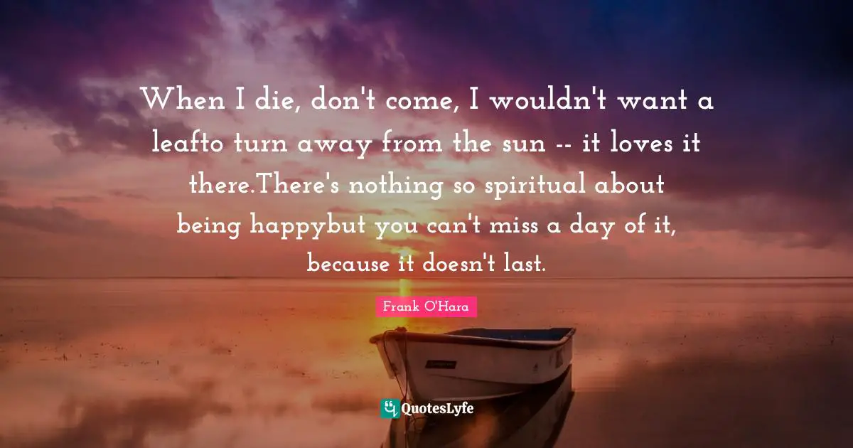 When I die, don't come, I wouldn't want a leafto turn away from the sun -- it loves it there.There's nothing so spiritual about being happybut you can't miss a day of it, because it doesn't last.