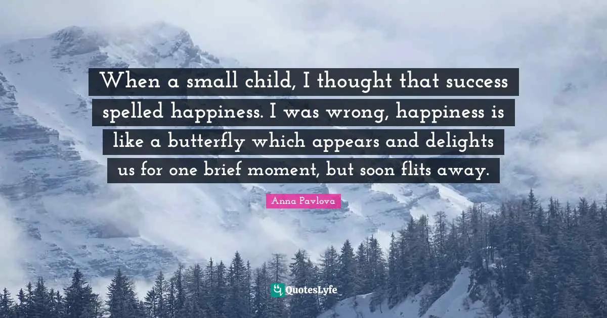When a small child, I thought that success spelled happiness. I was wrong, happiness is like a butterfly which appears and delights us for one brief moment, but soon flits away.