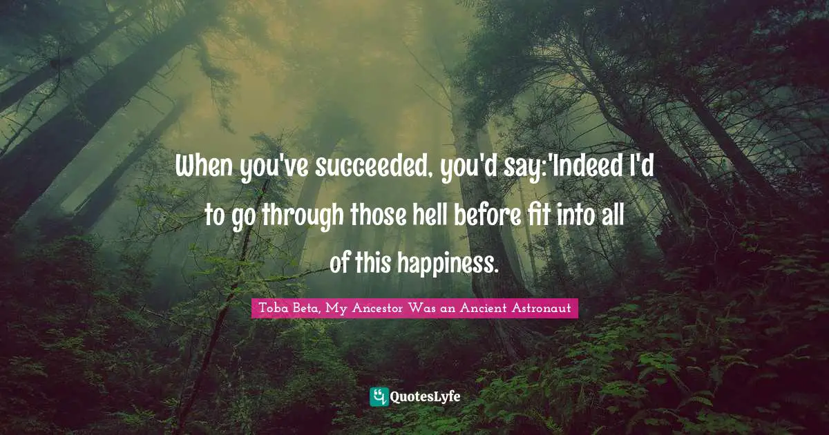 When you've succeeded, you'd say:'Indeed I'd to go through those hell before fit into all of this happiness.
