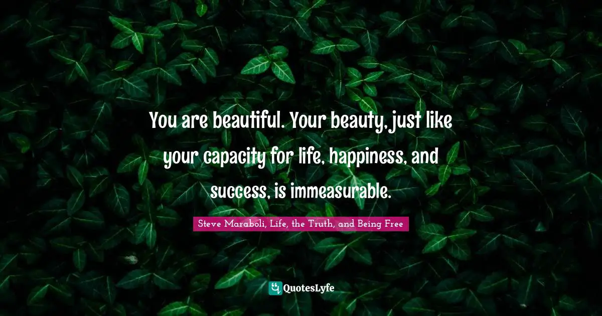 You are beautiful. Your beauty, just like your capacity for life, happiness, and success, is immeasurable.