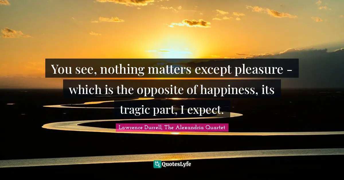 You see, nothing matters except pleasure - which is the opposite of happiness, its tragic part, I expect.