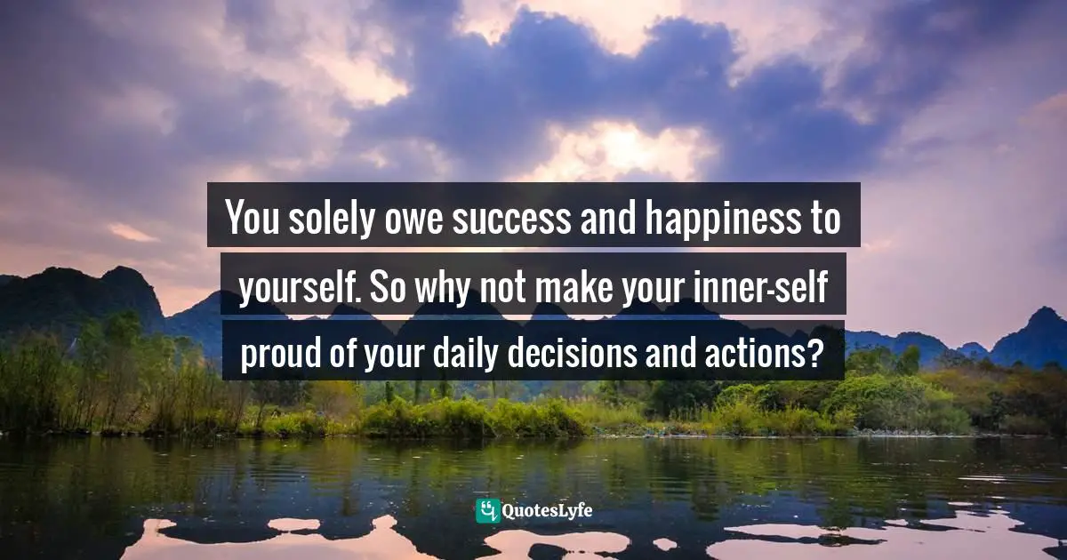 You solely owe success and happiness to yourself. So why not make your inner-self proud of your daily decisions and actions?