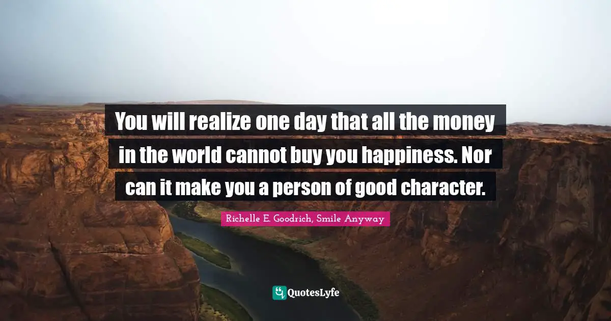 You will realize one day that all the money in the world cannot buy you happiness. Nor can it make you a person of good character.